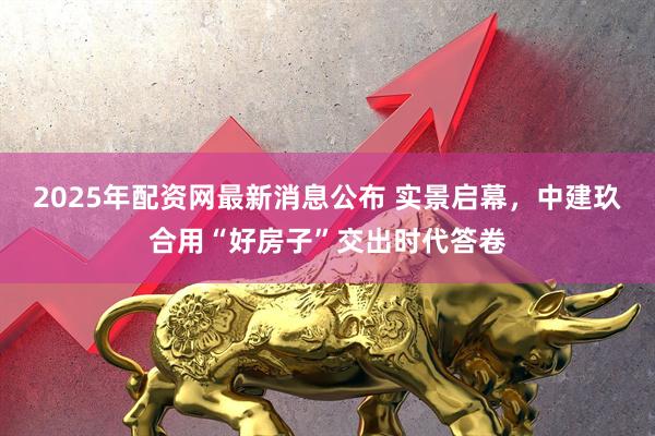 2025年配资网最新消息公布 实景启幕，中建玖合用“好房子”交出时代答卷