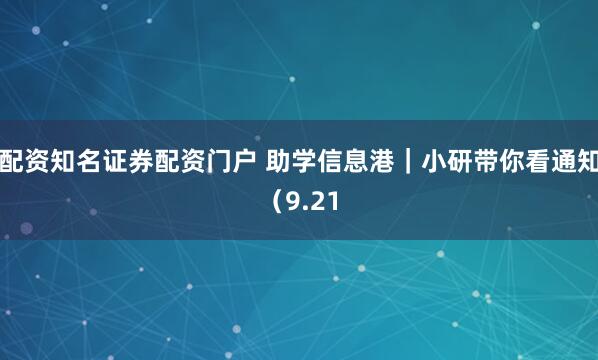 配资知名证券配资门户 助学信息港｜小研带你看通知（9.21