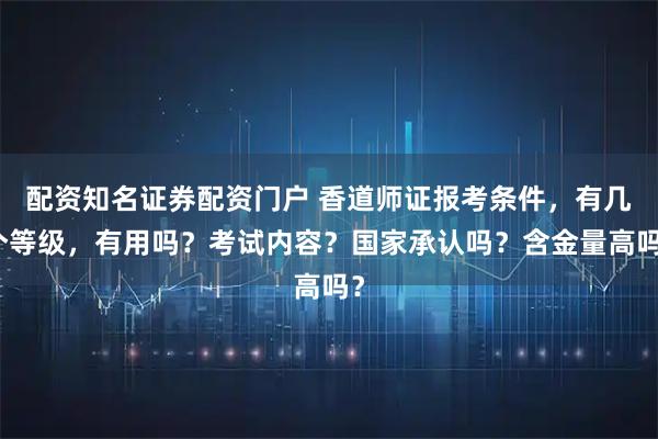 配资知名证券配资门户 香道师证报考条件，有几个等级，有用吗？考试内容？国家承认吗？含金量高吗？