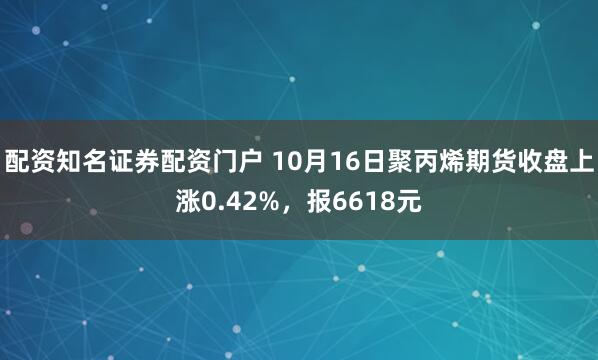 配资知名证券配资门户 10月16日聚丙烯期货收盘上涨0.42%，报6618元