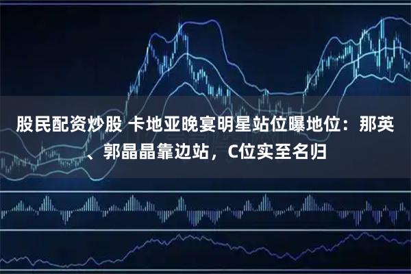 股民配资炒股 卡地亚晚宴明星站位曝地位：那英、郭晶晶靠边站，C位实至名归