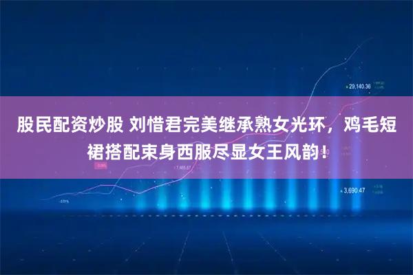 股民配资炒股 刘惜君完美继承熟女光环，鸡毛短裙搭配束身西服尽显女王风韵！